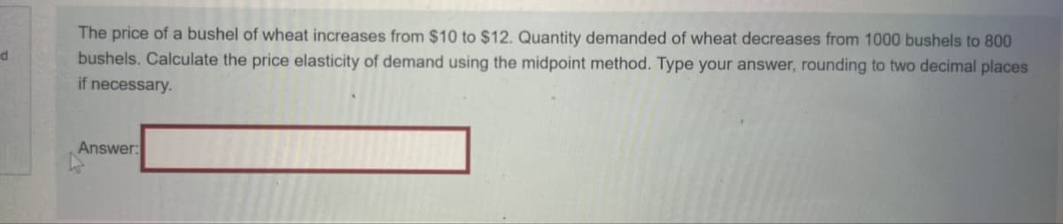 d
The price of a bushel of wheat increases from $10 to $12. Quantity demanded of wheat decreases from 1000 bushels to 800
bushels. Calculate the price elasticity of demand using the midpoint method. Type your answer, rounding to two decimal places
if necessary.
Answer: