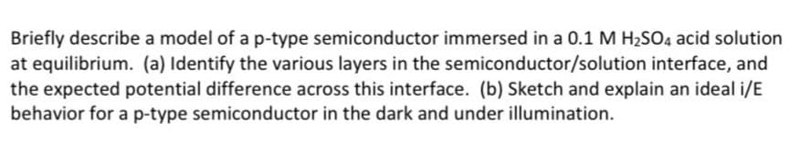 Briefly describe a model of a p-type semiconductor immersed in a 0.1 M H2SO4 acid solution
at equilibrium. (a) Identify the various layers in the semiconductor/solution interface, and
the expected potential difference across this interface. (b) Sketch and explain an ideal i/E
behavior for a p-type semiconductor in the dark and under illumination.