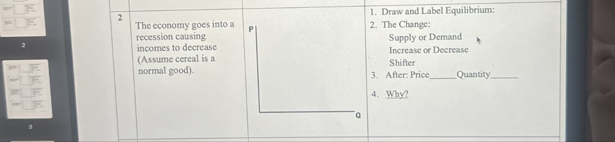 2
E
E
2
The economy goes into a
recession causing
incomes to decrease
(Assume cereal is a
normal good).
P
1. Draw and Label Equilibrium:
2. The Change:
Supply or Demand
Increase or Decrease
Shifter
3. After: Price
4. Why?
Quantity