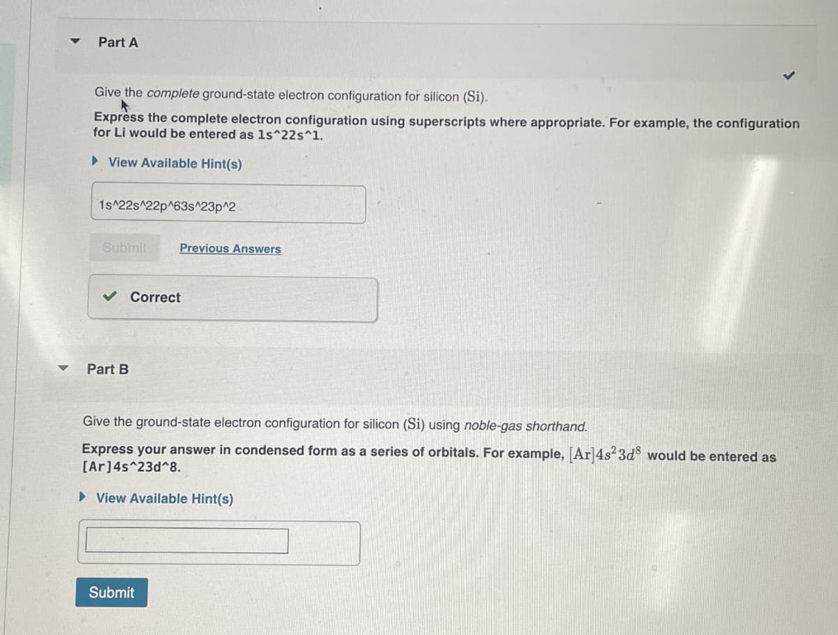 Part A
Give the complete ground-state electron configuration for silicon (Si).
Express the complete electron configuration using superscripts where appropriate. For example, the configuration
for Li would be entered as 1s^22s^1.
▸ View Available Hint(s)
1s^22s^22p^63s^23p^2
Submit
Previous Answers
Part B
Correct
Give the ground-state electron configuration for silicon (Si) using noble-gas shorthand.
Express your answer in condensed form as a series of orbitals. For example, [Ar] 4s² 3d8 would be entered as
[Ar] 4s^23d^8.
▸ View Available Hint(s)
Submit