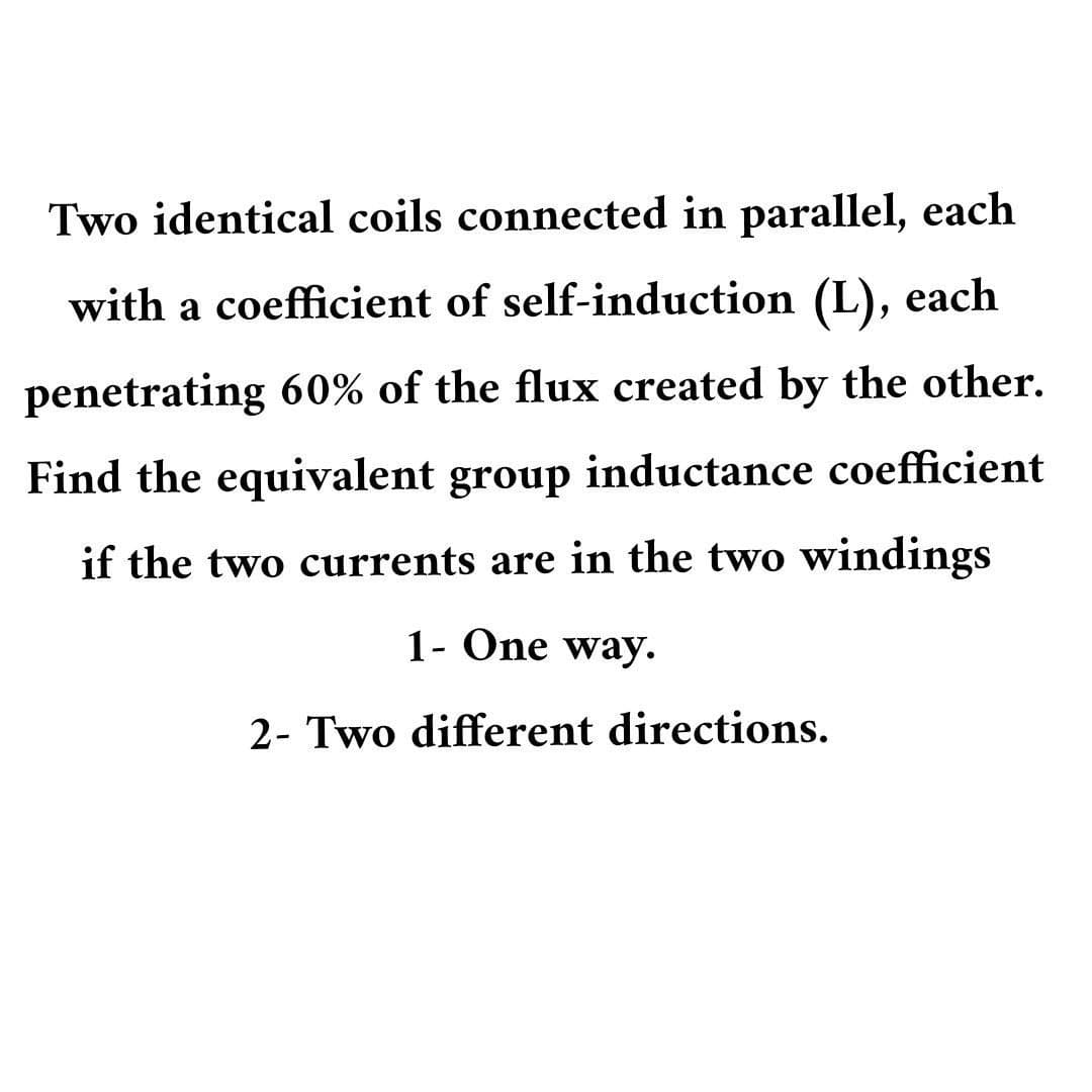 Two identical coils connected in parallel, each
with a coefficient of self-induction (L), each
penetrating 60% of the flux created by the other.
Find the equivalent group inductance coefficient
if the two currents are in the two windings
1- One way.
2- Two different directions.