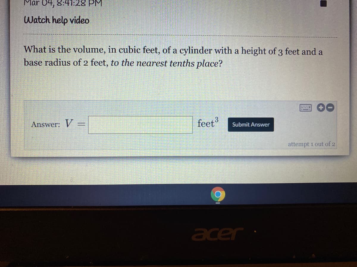 Mar 04, 8:41:28 PM
Watch help video
What is the volume, in cubic feet, of a cylinder with a height of 3 feet and a
base radius of 2 feet, to the nearest tenths place?
Answer: V =–
feet
Submit Answer
attempt 1 out of 2
acer
