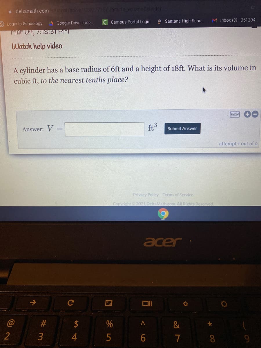 a deltamath.com dnt/solve/12927715/ Jorairie voume Cylinder
S Login to Schoology
AGoogle Drive: Free.
C Campus Portal Login
1 Santana High Scho.
M Inbox (8) - 351204..
Mar 04, 7:18:3TPM
Watch help video
A cylinder has a base radius of 6ft and a height of 18ft. What is its volume in
cubic ft, to the nearest tenths place?
Answer: V =
ft
Submit Answer
attempt 1 out of 2
Privacy Policy Terms of Service
Copyright 2021 DeltaMath.com. All Rights Reserved.
acer
#3
&
2
5
7
8
9
3.
