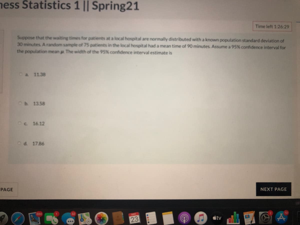 ness Statistics 1 || Spring21
Time left 1:26:29
Suppose that the walting times for patients at a local hospital are normally distributed with a known population standard deviation of
30 minutes. A random sample of 75 patients in the local hospital had a mean time of 90 minutes. Assume a 95% confidence interval for
the population mean a. The width of the 95% confidence interval estimate is
Oa 11.38
Ob. 13.58
Oc 16.12
Od. 17.86
PAGE
NEXT PAGE
MAY
étv
23
