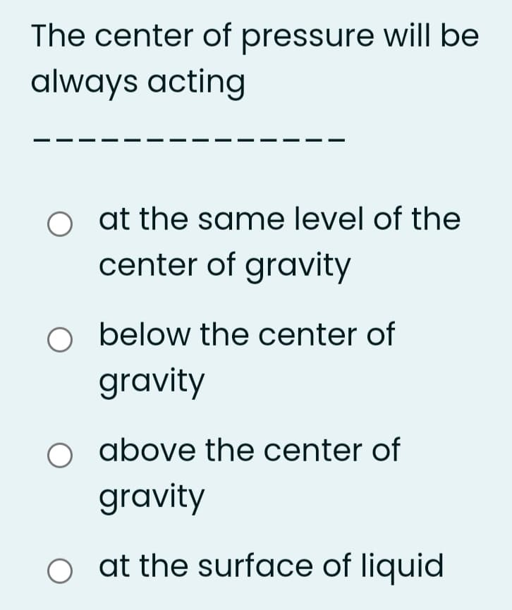 The center of pressure will be
always acting
O at the same level of the
center of gravity
below the center of
gravity
above the center of
gravity
o at the surface of liquid
