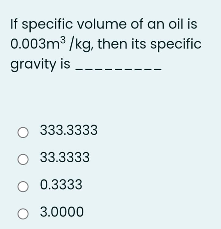 If specific volume of an oil is
0.003m³ /kg, then its specific
gravity is
O 333.3333
O 33.3333
O 0.3333
O 3.0000
