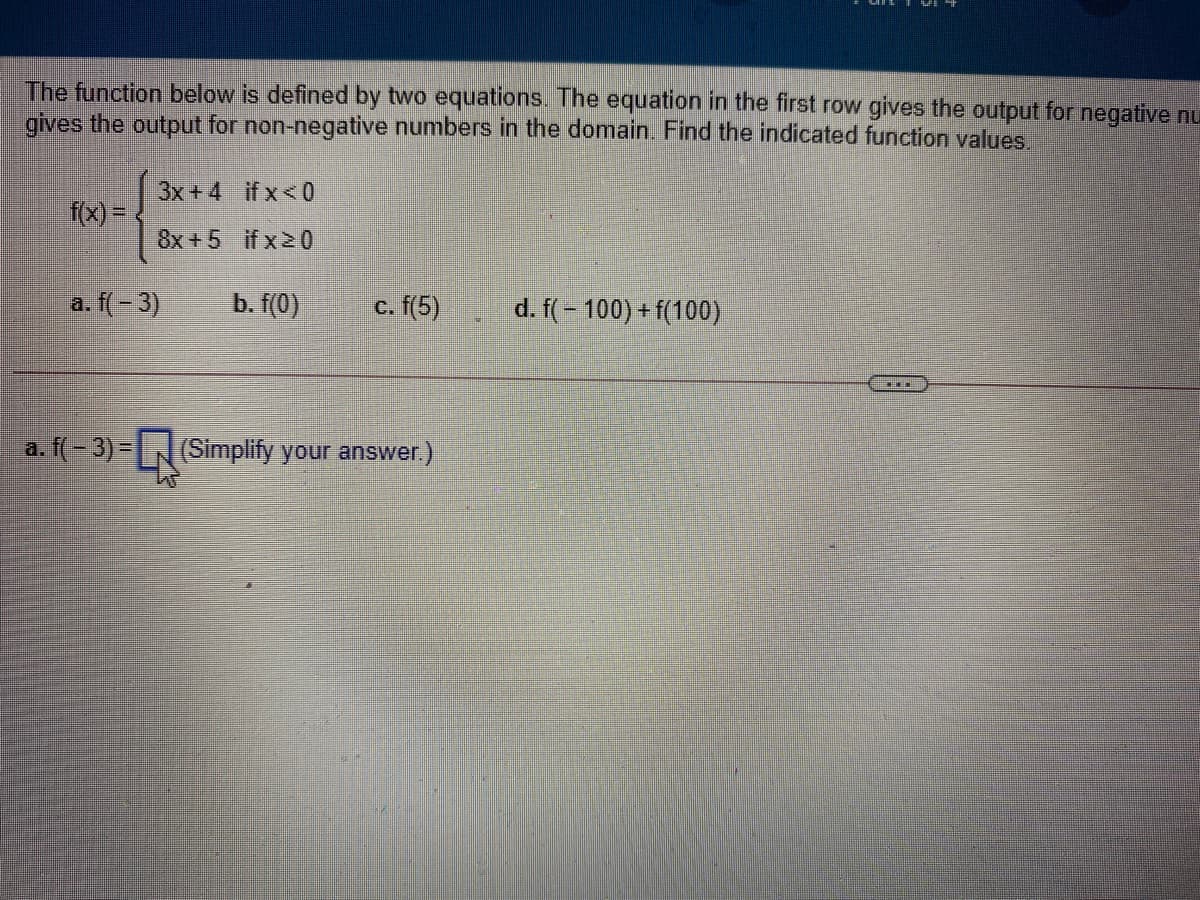 The function below is defined by two equations. The equation in the first row gives the output for negative nu
gives the output for non-negative numbers in the domain. Find the indicated function values.
3x +4 if x<0
f(x) =
8x +5 if x20
a. f(- 3)
b. f(0)
с. f(5)
d. f(- 100) +f(100)
a. f(-3)=
(Simplify your answer.)
