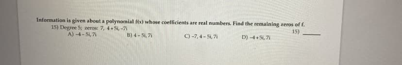 Information is given about a polynomial f(x) whose coefficients are real numbers. Find the remaining zeros of f.
15) Degree 5; zeros: 7, 4+5i, -7i
A) -4-51, 7i
15)
B) 4- 5i, 7i
C) -7, 4- 5i, 7i
D) -4 + 5i, 7i
