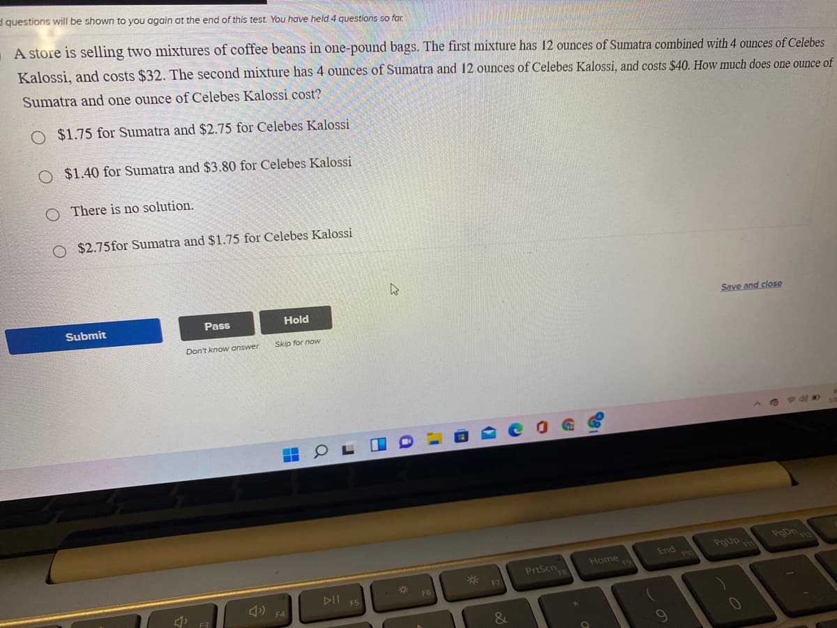 d questions will be shown to you again at the end of this test. You have held 4 questions so far.
A store is selling two mixtures of coffee beans in one-pound bags. The first mixture has 12 ounces of Sumatra combined with 4 ounces of Celebes
Kalossi, and costs $32. The second mixture has 4 ounces of Sumatra and 12 ounces of Celebes Kalossi, and costs $40. How much does one ounce of
Sumatra and one ounce of Celebes Kalossi cost?
O $1.75 for Sumatra and $2.75 for Celebes Kalossi
O $1.40 for Sumatra and $3.80 for Celebes Kalossi
O There is no solution.
O $2.75for Sumatra and $1.75 for Celebes Kalossi
Submit
Pass
Hold
Save and close
Don't know answer
Skip for now
ఇ
PgUp
End
PrtScn
Home
*3*
F7
DII
F6
F5
F4
&
9.
