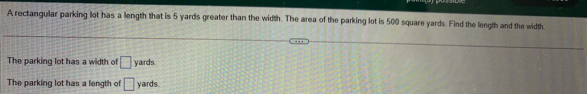 A rectangular parking lot has a length that is 5 yards greater than the width. The area of the parking lot is 500 square yards. Find the length and the width.
The parking lot has a width of
yards.
The parking lot has a length of yards.
