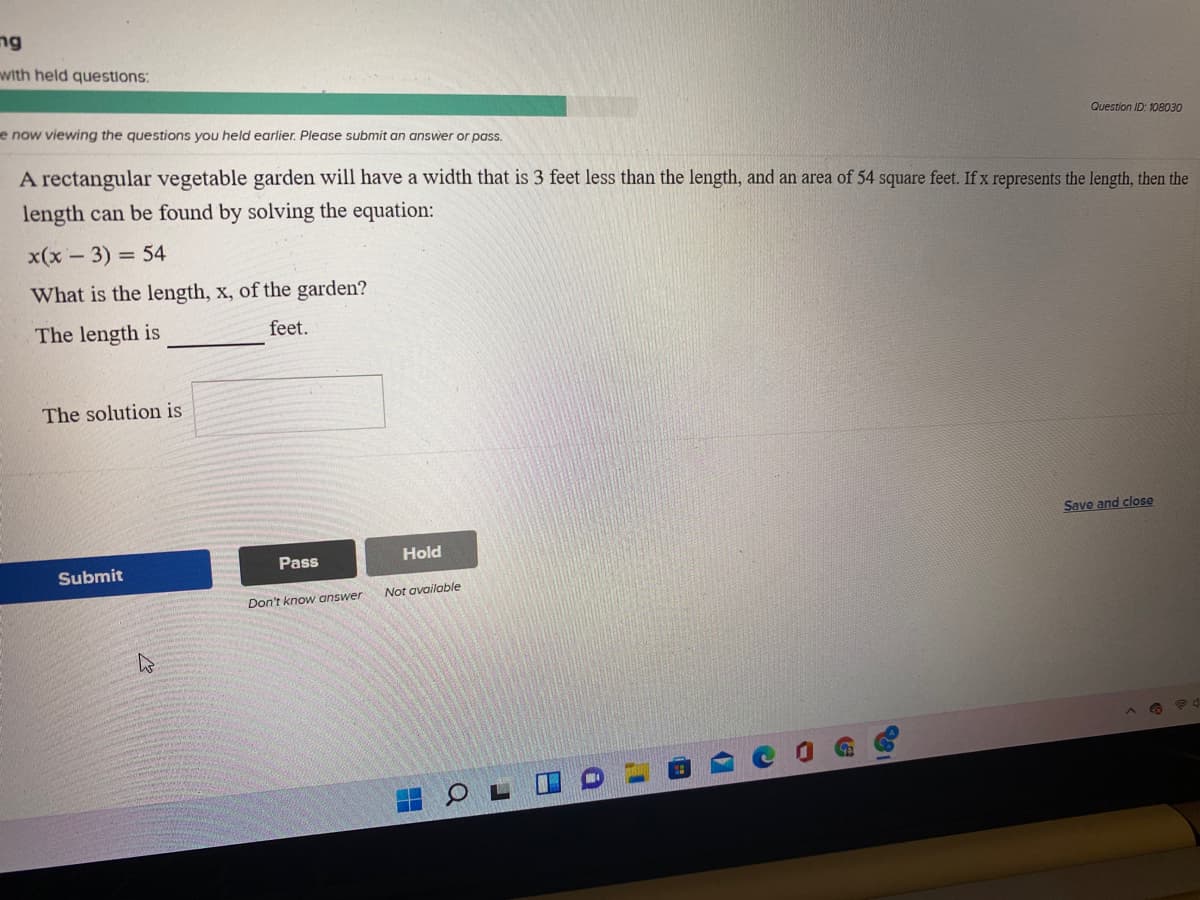ng
with held questions:
e now viewing the questions you held earlier. Please submit an answer
Question ID: 108030
pass.
A rectangular vegetable garden will have a width that is 3 feet less than the length, and an area of 54 square feet. If x represents the length, then the
length can be found by solving the equation:
x(x - 3) = 54
What is the length, x, of the garden?
The length is
feet.
The solution is
Save and close
Pass
Hold
Submit
Not available
Don't know answer
