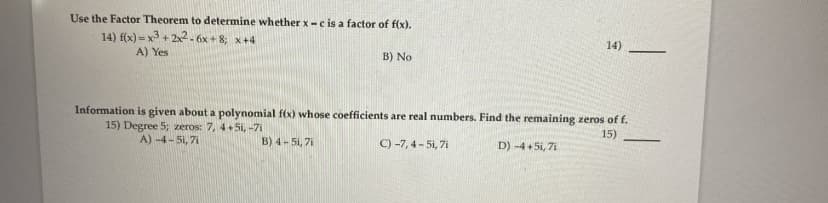 Use the Factor Theorem to determine whether x-c is a factor of f(x).
14) f(x) = x3 + 2x2.6x+ 8; x+4
A) Yes
14)
B) No
Information is given about a polynomial f(x) whose coefficients are real numbers. Find the remaining zeros of f.
15) Degree 5; zeros: 7, 4+5i, -71
15)
A) -4-5i, 7i
B) 4-51, 7i
C) -7, 4 - 5i, 7i
D) -4 + 5i, 7i
