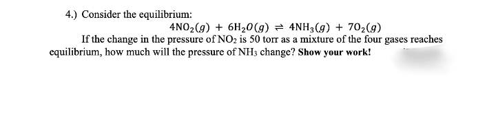 4.) Consider the equilibrium:
4NO2(g) + 6H20 (g) = 4NH3(g) + 702(g)
If the change in the pressure of NO2 is 50 torr as a mixture of the four gases reaches
equilibrium, how much will the pressure of NH3 change? Show your work!
