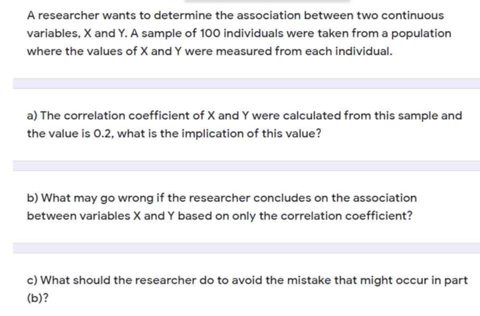 A researcher wants to determine the association between two continuous
variables, X and Y. A sample of 100 individuals were taken from a population
where the values of X and Y were measured from each individual.
a) The correlation coefficient of X and Y were calculated from this sample and
the value is O.2, what is the implication of this value?
b) What may go wrong if the researcher concludes on the association
between variables X and Y based on only the correlation coefficient?
c) What should the researcher do to avoid the mistake that might occur in part
(b)?
