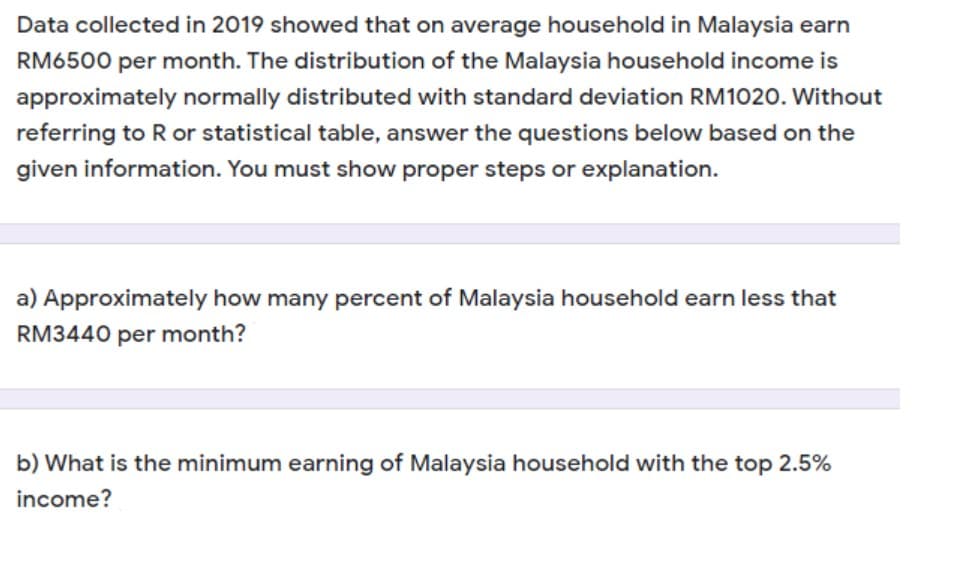 Data collected in 2019 showed that on average household in Malaysia earn
RM6500 per month. The distribution of the Malaysia household income is
approximately normally distributed with standard deviation RM1020. Without
referring to R or statistical table, answer the questions below based on the
given information. You must show proper steps or explanation.
a) Approximately how many percent of Malaysia household earn less that
RM3440 per month?
b) What is the minimum earning of Malaysia household with the top 2.5%
income?
