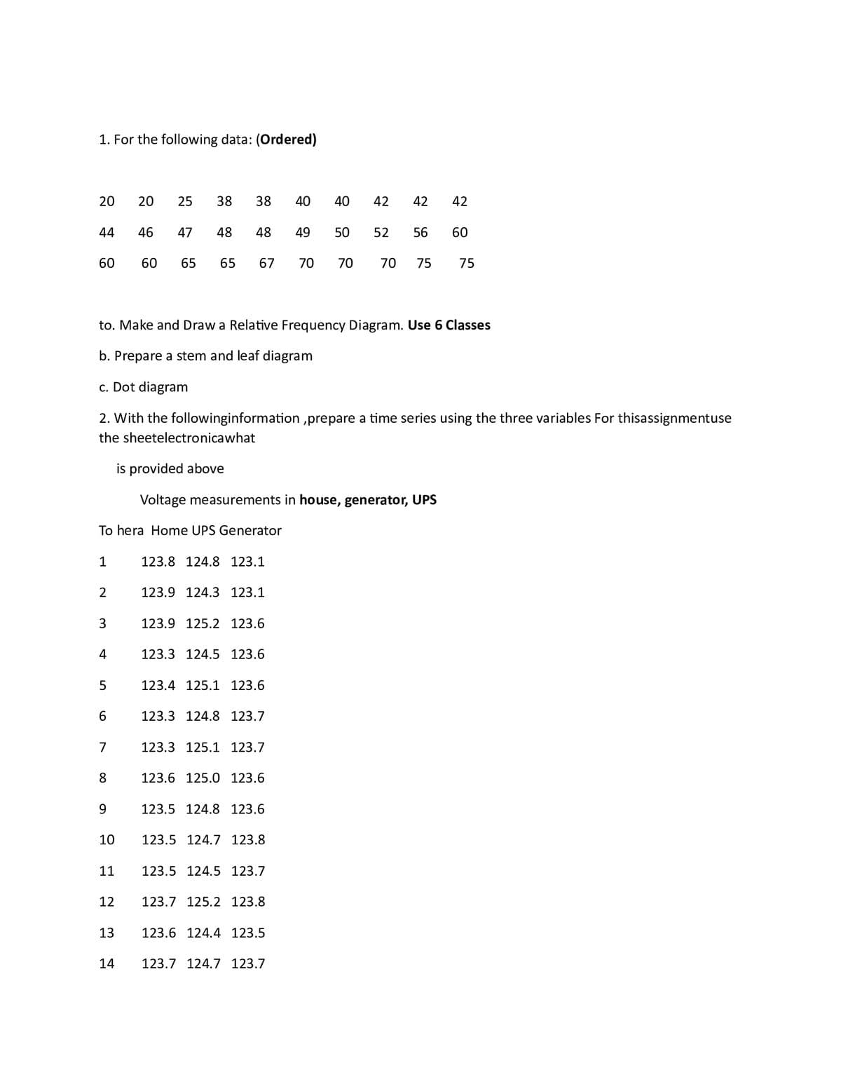 1. For the following data: (Ordered)
20 20 25 38 38 40
48 48 49
60 65 65 67 70 70 70 75 75
44
60
1
2
To hera Home UPS Generator
3
to. Make and Draw a Relative Frequency Diagram. Use 6 Classes
b. Prepare a stem and leaf diagram
c. Dot diagram
2. With the followinginformation, prepare a time series using the three variables For thisassignmentuse
the sheetelectronicawhat
4
5
6
8
9
10
11
46
12
47
13
is provided above
Voltage measurements in house, generator, UPS
123.8 124.8 123.1
123.9 124.3 123.1
123.9 125.2 123.6
123.3 124.5 123.6
123.4 125.1 123.6
123.3 124.8 123.7
123.3 125.1 123.7
123.6 125.0 123.6
123.5 124.8 123.6
123.5 124.7 123.8
123.5 124.5 123.7
123.7 125.2 123.8
40 42 42
123.6 124.4 123.5
14 123.7 124.7 123.7
42
50 52 56 60