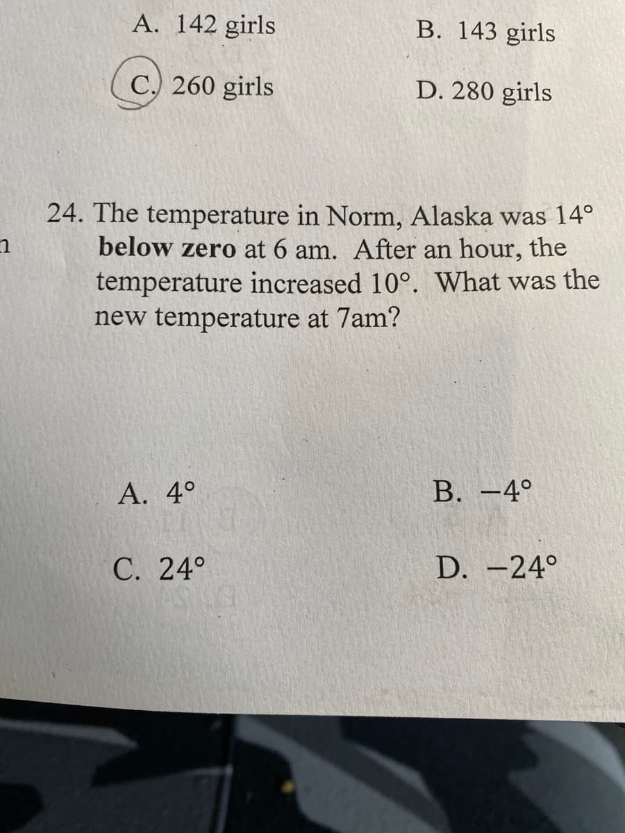 ### Educational Content Transcription

#### Section: Mathematics Grade-Level Practice Questions

**Multiple Choice Question:**

A. 142 girls
B. 143 girls
C. 260 girls (circled as the correct answer)
D. 280 girls

**Problem-Solving Scenario:**

**Question 24:**
The temperature in Norm, Alaska was 14° below zero at 6 am. After an hour, the temperature increased by 10°. What was the new temperature at 7 am?

**Answer Choices:**

A. 4° 
B. −4° 
C. 24° 
D. −24° 

**Explanation:**

To solve this problem, follow these steps:
1. **Identify the initial temperature:** 
   - 14° below zero is written as -14°.
2. **Calculate the increase in temperature:** 
   - An increase of 10° means addition: -14° + 10°.
3. **Compute the new temperature:** 
   - -14° + 10° = -4°.

Therefore, the new temperature at 7 am is -4°.

*(Answer: B. -4°)*