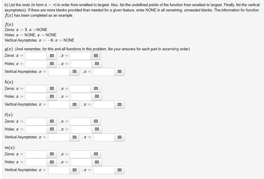 b) List the roots (in form a = r) in order from smallest to largest. Also, list the undefined points of the function from smallest to largest. Finally, list the vertical
asymptote(s). If there are more blanks provided than needed for a given feature, enter NONE in all remaining, unneeded blanks. The information for function
f(x) has been completed as an example.
%3D
f(x):
Zeros: a = 3, x =NONE
Holes: a = NONE, x = NONE
Vertical Asymptotes: ¤ = -6, x = NONE
9(x): (And remember, for this and all functions in this problem, list your answers for each part in ascending order)
Zeros: r =
I =
Holes: a =
Vertical Asymptotes: I =
h(x):
Zeros: a =
Holes: a =
Vertical Asymptotes: I =
e(x):
Zeros: 1 =
I =
Holes: z =
Vertical Asymptotes: I =
I =
m(x):
Zeros: I =
Holes: a =
Vertical Asymptotes: a =
||
