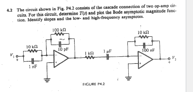 4.2 The circuit shown in Fig. P4.2 consists of the cascade connection of two op-amp cir-
cuits. For this circuit, determine T(s) and plot the Bode asymptotic magnitude func-
tion. Identify slopes and the low- and high-frequency asymptotes.
100 ΚΩ
10 km2
1 nF
10 pF
1 ks2
M
1 μF
HH
FIGURE P4.2
10 ΚΩ
100 nF
0+
V₂