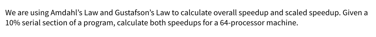 We are using Amdahl's Law and Gustafson's Law to calculate overall speedup and scaled speedup. Given a
10% serial section of a program, calculate both speedups for a 64-processor machine.