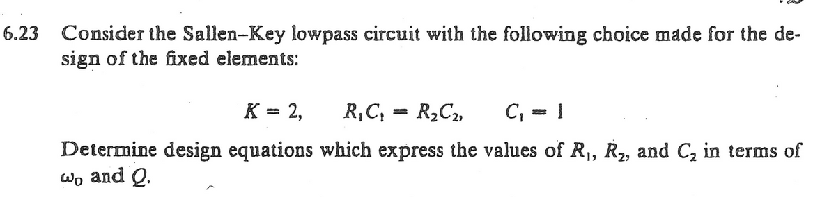 6.23 Consider the Sallen-Key lowpass circuit with the following choice made for the de-
sign of the fixed elements:
K = 2,
R₁C₁ = R₂C₂,
C₁ = 1
Determine design equations which express the values of R₁, R₂, and C₂ in terms of
wo and Q.