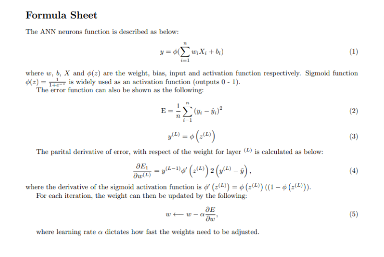 Formula Sheet
The ANN neurons function is described as below:
n
y = o(w₁ X₁ + bi)
where w, b, X and o(2) are the weight, bias, input and activation function respectively. Sigmoid function
(2) = 1 is widely used as an activation function (outputs 0-1).
The error function can also be shown as the following:
3E1
Əw(L)
E
ΙΣ
n
i=1
(3-9₁)²
y(L) = 6 (2(1))
The parital derivative of error, with respect of the weight for layer (L) is calculated as below:
- = y(L-1)ø′ (z(L)) 2 (y(L) — ŷ),
where the derivative of the sigmoid activation function is o' (2)) = ó (z(²)) ((1 – ó (z(¹))).
For each iteration, the weight can then be updated by the following:
JE
ow'
where learning rate a dictates how fast the weights need to be adjusted.
(1)
ww-a
(2)
(3)
(4)
(5)