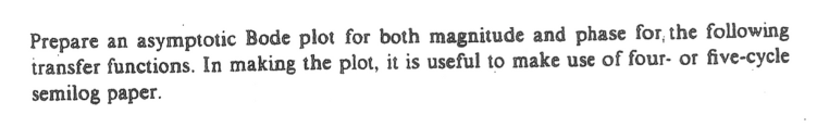 Prepare an asymptotic Bode plot for both magnitude and phase for, the following
transfer functions. In making the plot, it is useful to make use of four- or five-cycle
semilog paper.