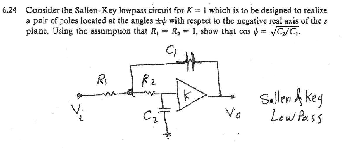 6.24 Consider the Sallen-Key lowpass circuit for K = 1 which is to be designed to realize
a pair of poles located at the angles ± with respect to the negative real axis of the s
plane. Using the assumption that R, R₂ = 1, show that cos = √C₂/C₁.
C₁
V.
R₁
R₂
=
Vo
Sallen & Key
Low Pass