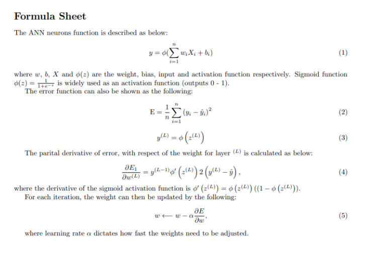 Formula Sheet
The ANN neurons function is described as below:
(1)
where w, b, X and o(2) are the weight, bias, input and activation function respectively. Sigmoid function
o(z)= is widely used as an activation function (outputs 0-1).
The error function can also be shown as the following:
n
y = o(w₂X₁ + bi)
i=1
JE₁
E =
Əw(L)
i=1
y(2) = $ (z(L))
The parital derivative of error, with respect of the weight for layer (L) is calculated as below:
(3 - 9)²
- = y(L-1) ó' (z(L)) 2 (y(L) — ŷ),
where the derivative of the sigmoid activation function is o' (z(2)) = 6 (z(¹)) ((1 − 6 (z(¹²))).
For each iteration, the weight can then be updated by the following:
JE
'dw'
where learning rate a dictates how fast the weights need to be adjusted.
ww-a-
(2)
(3)
(4)
(5)