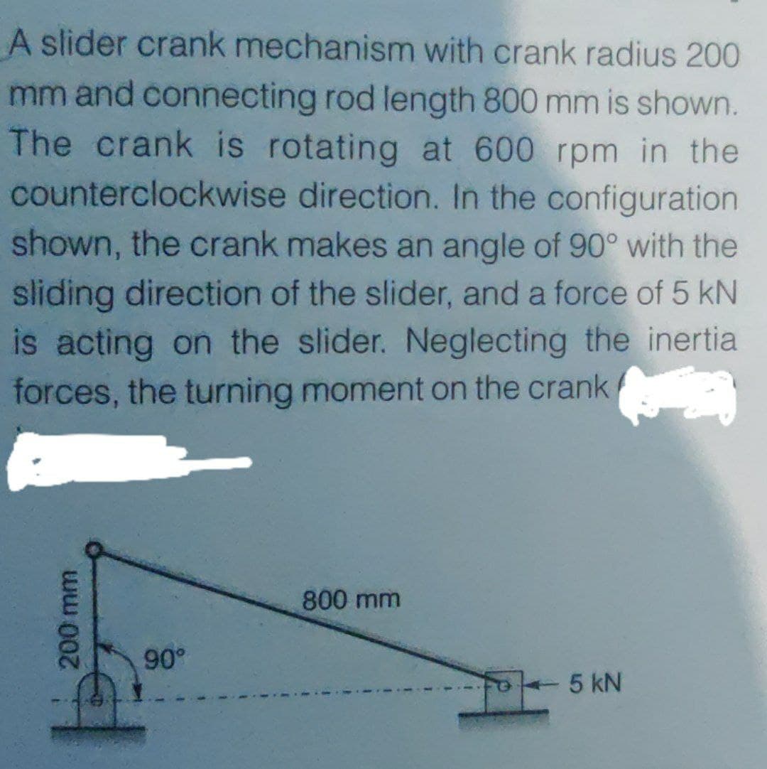 A slider crank mechanism with crank radius 200
mm and connecting rod length 800 mm is shown.
The crank is rotating at 600 rpm in the
counterclockwise direction. In the configuration
shown, the crank makes an angle of 90° with the
sliding direction of the slider, and a force of 5 kN
is acting on the slider. Neglecting the inertia
forces, the turning moment on the crank/
800 mm
90°
5 kN
200 mm
