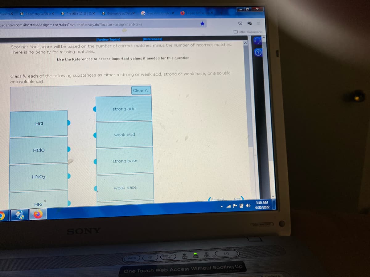 line tex
(S) Geometry w/Datax S Practice 10.10 | ScX
S Geometry w/Datax
G Sign in - Google/X
Logins & Pass
gagenow.com/ilrn/takeAssignment/takeCovalentActivity.do?locator assignment-take
[Review Topics]
[References]
Scoring: Your score will be based on the number of correct matches minus the number of incorrect matches.
There is no penalty for missing matches.
Use the References to access important values if needed for this question.
Classify each of the following substances as either a strong or weak acid, strong or weak base, or a soluble
or insoluble salt.
Clear All
strong acid
HCI
weak acid
HCIO
strong base
HNO3
weak base
Previous
HBr
WEB
& CO
One Touch Web Access Without Booting Up
SONY
D ed
Other Bookmarks
40
3:10 AM
4/30/2022
VGN-NW350F
Dels