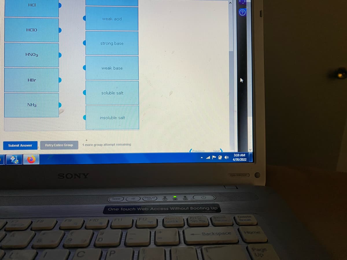 HCI
HCIO
HNO3
HBr
NH3
Submit Answer
Retry Entire Group
84
weak acid
strong base
weak base
soluble salt
insoluble salt
1 more group attempt remaining
Previous
DISPLAY
WEB
OFF
One Touch Web Access Without Booting Up
Prt Sc
F11
F12
Sys 9.
F
- Backspace
SONY
A
C
FIO
P
Next
3:10 AM
4/30/2022
VGN-NW350F
Delete
Break
Page