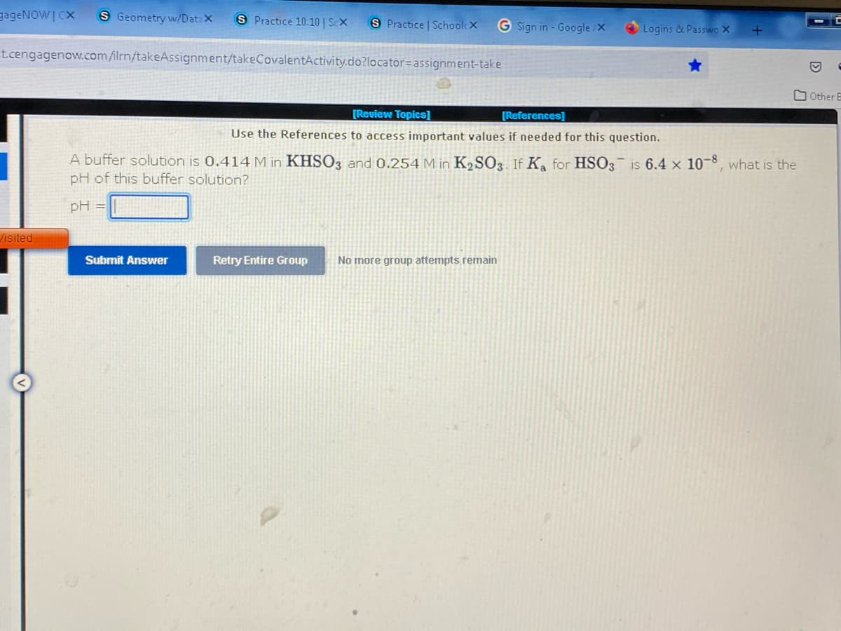 gageNOWI CX S Geometry w/Datax S Practice 10.10 | Sex
S Practice | SchoolcX
G Sign in - Google/X
Logins & Passwo X
+
t.cengagenow.com/ilrn/takeAssignment/takeCovalentActivity.do?locator= assignment-take
Other E
[Review Topics]
[References]
Use the References to access important values if needed for this question.
A buffer solution is 0.414 M in KHSO3 and 0.254 M in K₂SO3. If K₂ for HSO3 is 6.4 x 10-8, what is the
pH of this buffer solution?
pH =
Submit Answer
Retry Entire Group
No more group attempts remain
Visited
D
C