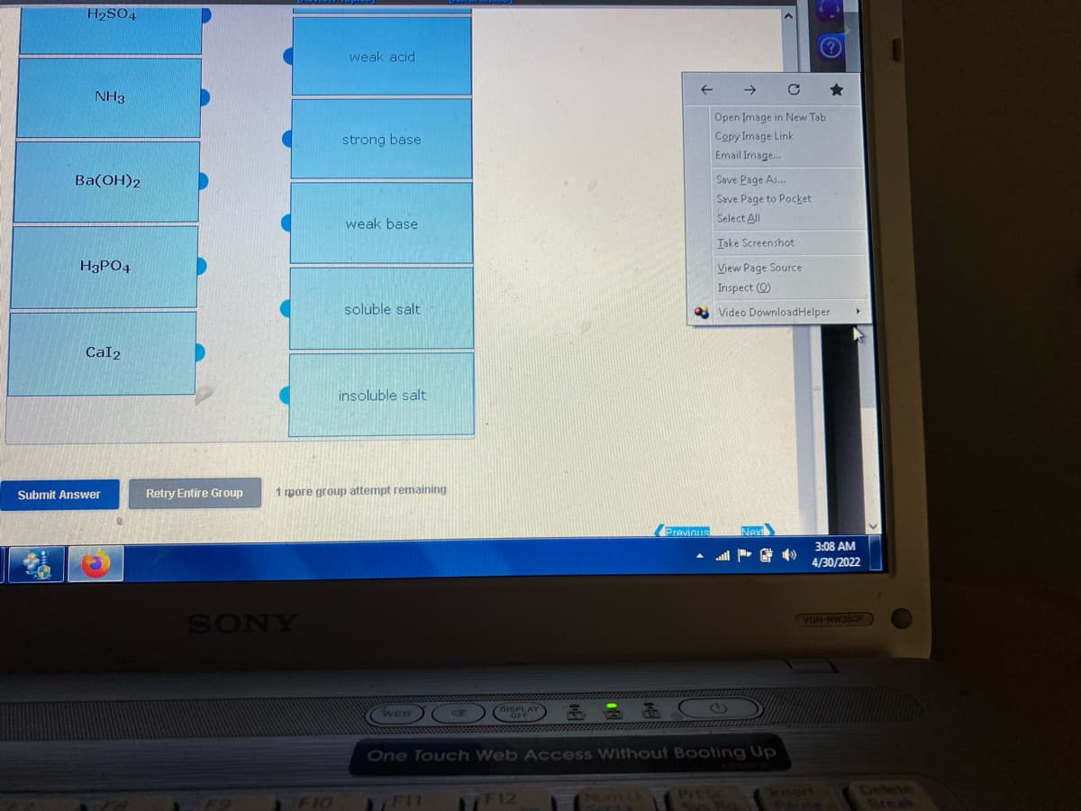 H₂SO4
NH3
Ba(OH)2
H3PO4
Cal2
Submit Answer
Retry Entire Group
weak acid
strong base
weak base
soluble salt
insoluble salt
1 mpore group attempt remaining
Previousl
DISPLAY
WEB
OFF
One Touch Web Access Without Booting Up
PrtSc
FII
F12
SOLX
Svs Ra
SONY
F9
F10
←
Open Image in New Tab
Copy Image Link
Email Image...
Save Page As...
Save Page to Pocket
Select All
Take Screenshot
View Page Source
Inspect (Q)
Video DownloadHelper ▸
NAX
3:08 AM
4/30/2022
VGN-NW350F
Pause
Break