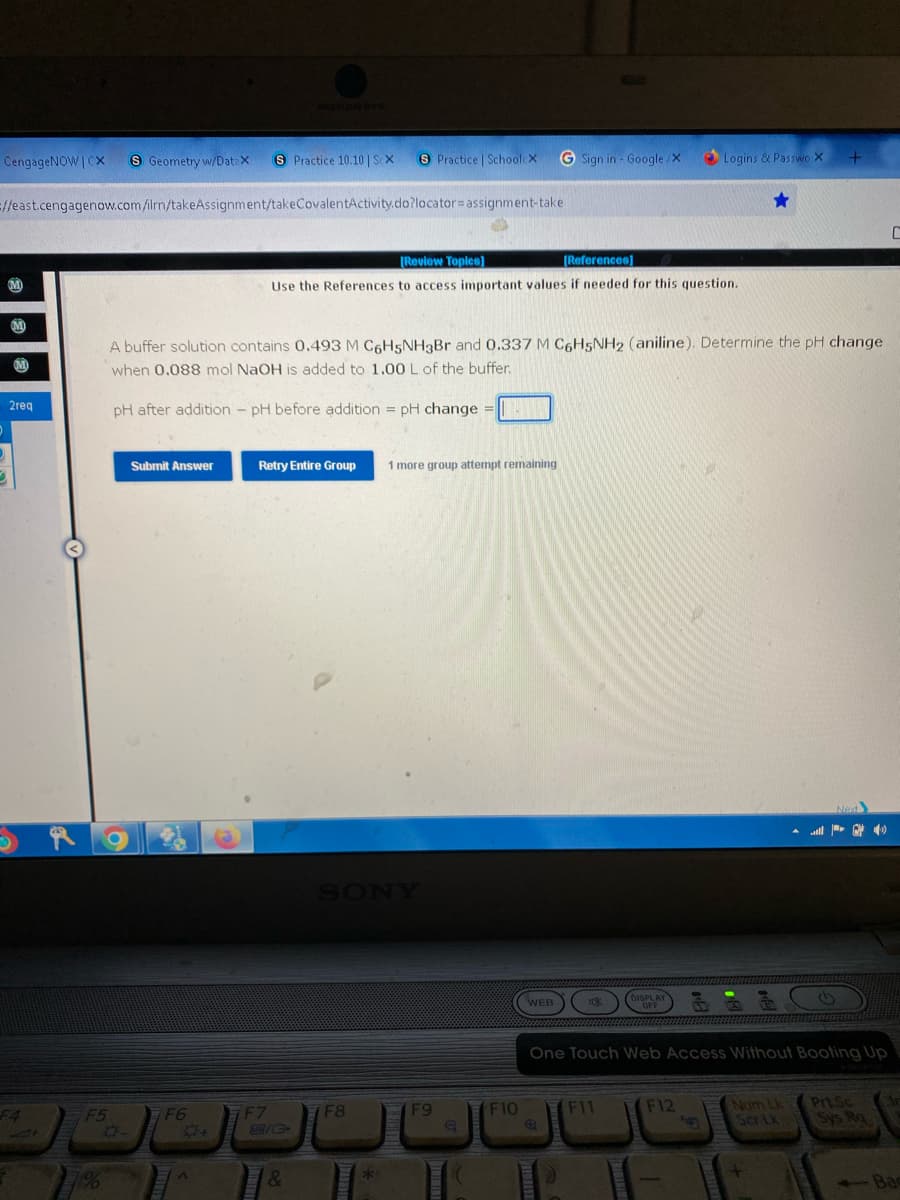 CengageNOWICX S Geometry w/DataX S Practice 10.10 | Sex
S Practice | SchoolcX G Sign in - Google/X
=//east.cengagenow.com/ilrn/takeAssignment/takeCovalentActivity.do?locator assignment-take
C
[Review Topics]
[References]
Use the References to access important values if needed for this question.
M
A buffer solution contains 0.493 M C6H5NH3Br and 0.337 M C6H5NH2 (aniline). Determine the pH change
when 0.088 mol NaOH is added to 1.00 L of the buffer.
pH after addition - pH before addition = pH change
=
Submit Answer
Retry Entire Group 1 more group attempt remaining
Next
DISPLAY
WEB
Ok
OFF
One Touch Web Access Without Booting Up
F12
F6
F11
F7
Num Lk
Ser Lk
PrtSc
Sys Ra
M
2req
+
F5
0-
A
C/G
&
7F8
**
F9
Q
F10
Logins & Passwo X
Fug
+
Ва
Bac