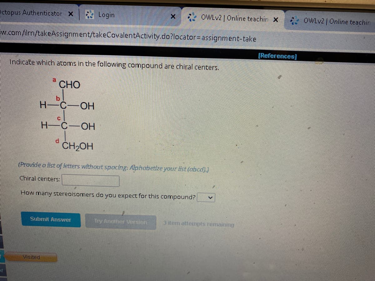 Login
w.com/ilrn/takeAssignment/takeCovalentActivity.do?locator=
Octopus Authenticator X
st
a
Indicate which atoms in the following compound are chiral centers.
CHO
b
H-C-OH
Visited
C
H-C-OH
d
Submit Answer
X
OWLv2 | Online teachin X
CH₂OH
(Provide a list of letters without spacing: Alphabetize your list (abcd).)
Chiral centers:
How many stereoisomers do you expect for this compound?
Try Another Version
assignment-take
1.
3 item attempts remaining
[References]
OWLv2 | Online teachin