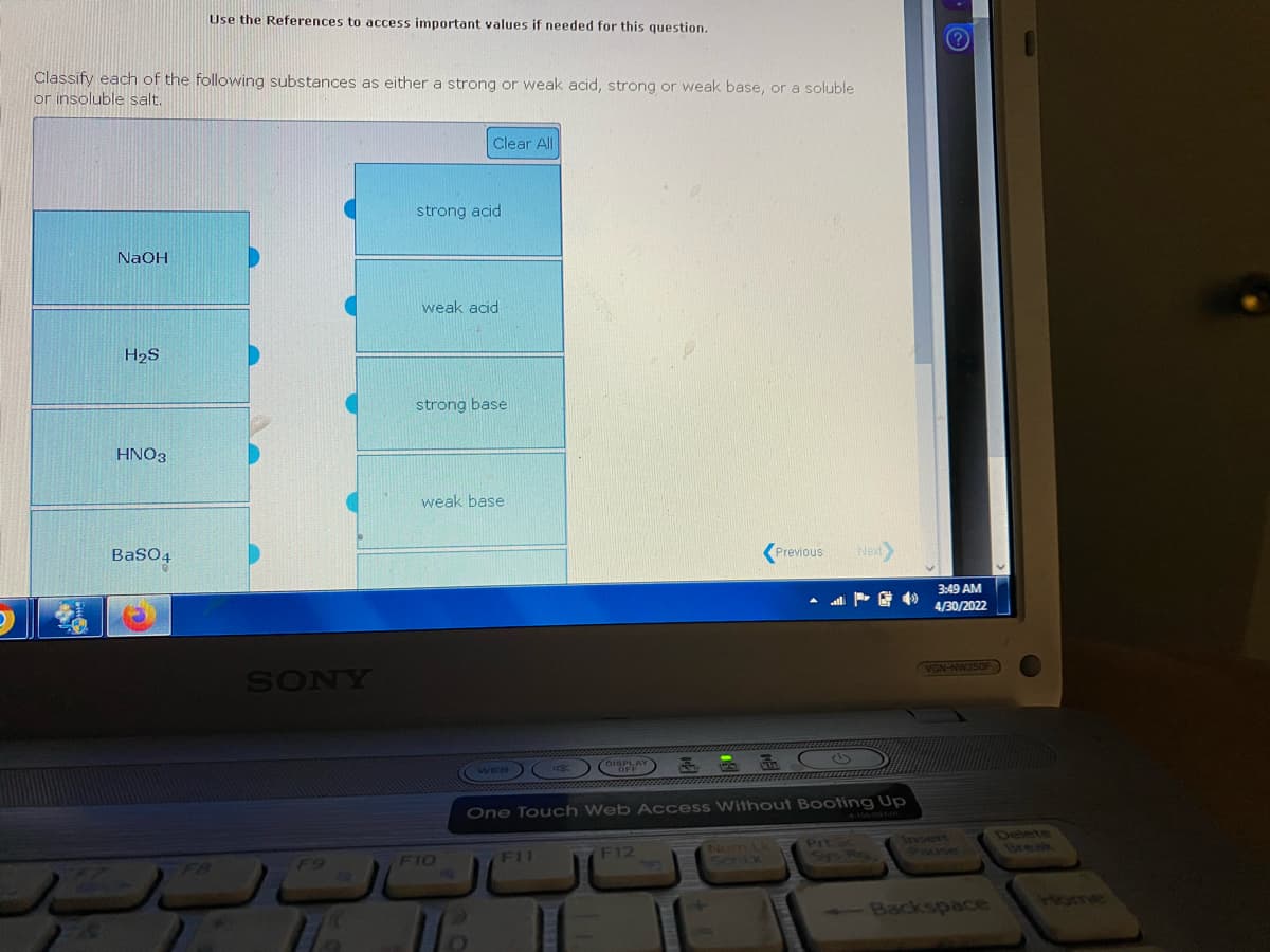 Use the References to access important values if needed for this question.
Classify each of the following substances as either a strong or weak acid, strong or weak base, or a soluble
or insoluble salt.
Clear All
strong acid.
NaOH
weak acid
H₂S
strong base
HNO3
weak base
BaSO4
Previous
Next>
SONY
F9
FIO
WEB (
DISPLAY F
G
OFF
One Touch Web Access Without Booting Up
F11
F12
Prt Sc
ScriLk
3:49 AM
4/30/2022
VGN-NW350F
Backspace