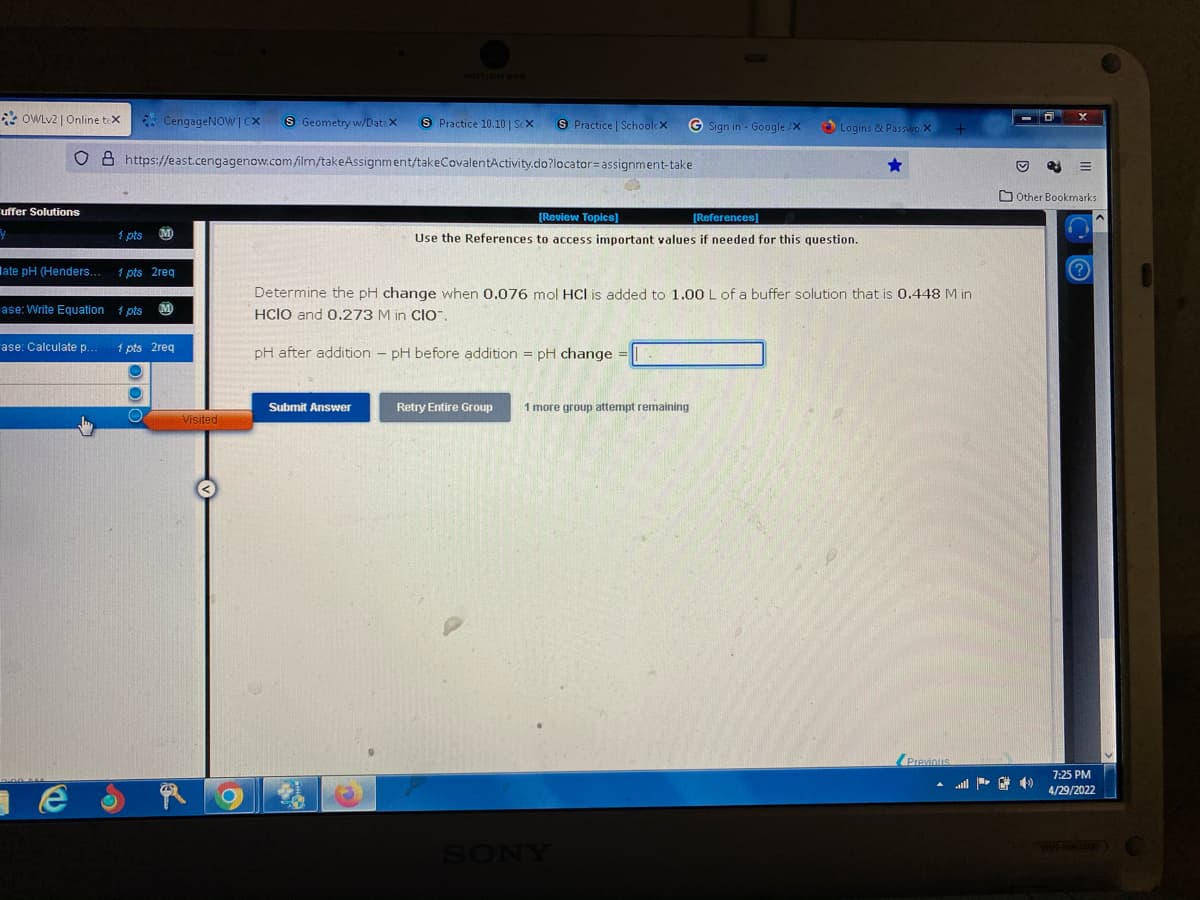 OWLv2 | Online tex
CengageNOWICX S Geometry w/Data X
S Practice 10.10 | Sex S Practice | SchoolcX
G Sign in - Google/X
O & https://east.cengagenow.com/ilrn/takeAssignment/takeCovalentActivity.do?locator assignment-take
[Review Topics]
[References]
M
1 pts
Use the References to access important values if needed for this question.
1 pts 2req
Determine the pH change when 0.076 mol HCl is added to 1.00 L of a buffer solution that is 0.448 M in
HCIO and 0.273 M in CIO™.
1 pts M
1 pts 2req
pH after addition - pH before addition = pH change =
Submit Answer
Retry Entire Group 1 more group attempt remaining
Previous
uffer Solutions
y
ate pH (Henders.
ase: Write Equation
ase: Calculate p..
те
Visited
Logins & Passwo X
Other Bookmarks
(?)
7:25 PM
4/29/2022
VGN-NW 350F)