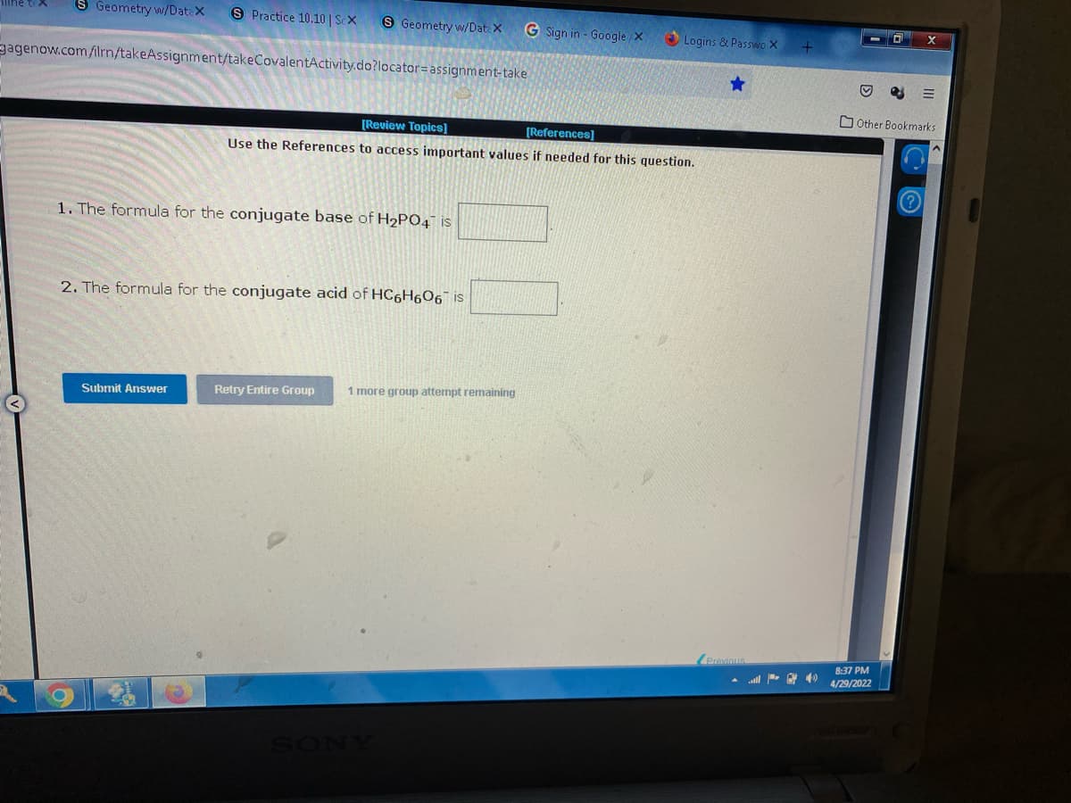 S Geometry w/DataX S Practice 10.10 | ScX
S Geometry w/DateX G Sign in - Google/x
agenow.com/ilrn/takeAssignment/takeCovalentActivity.do?locator assignment-take
[Review Topics]
[References]
Use the References to access important values if needed for this question.
1. The formula for the conjugate base of H₂PO4 is
2. The formula for the conjugate acid of HC6H606 is
Submit Answer
Retry Entire Group 1 more group attempt remaining
Logins & Passwo X
★
ll 40
X
Ⓒ
Other Bookmarks
8:37 PM
4/29/2022
0