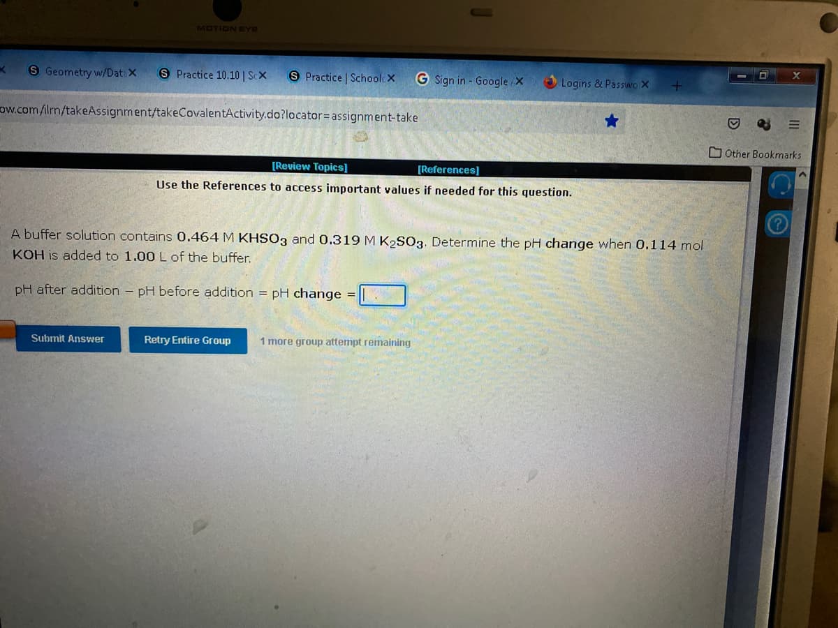 MOTION EYE
K
S Geometry w/Data X
S Practice 10.10 | ScX
S Practice | SchoolcX
G Sign in - Google/X
Logins & Passwo X
ow.com/ilrn/takeAssignment/takeCovalentActivity.do?locator= assignment-take
[Review Topics]
[References]
Use the References to access important values if needed for this question.
A buffer solution contains 0.464 M KHSO3 and 0.319 M K₂SO3. Determine the pH change when 0.114 mol
KOH is added to 1.00 L of the buffer.
pH after addition - pH before addition = pH change
Submit Answer
Retry Entire Group 1 more group attempt remaining
+
Other Bookmarks
