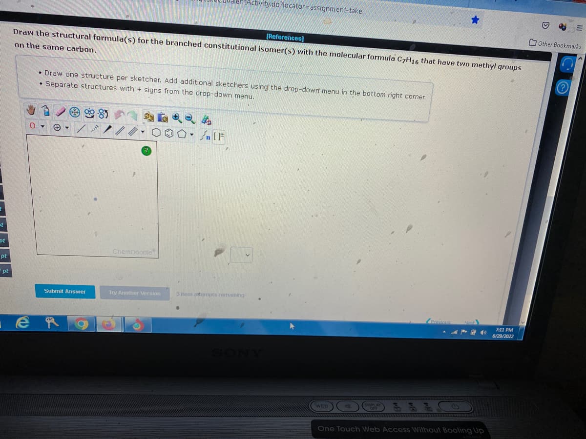 t
pt
pt
pt
[References]
Draw the structural formula(s) for the branched constitutional isomer(s) with the molecular formula C7H16 that have two methyl groups
on the same carbon.
• Draw one structure per sketcher. Add additional sketchers using the drop-down menu in the bottom right corner.
• Separate structures with + signs from the drop-down menu.
&
Submit Answer
ChemDoodle
htActivity.do?locator-assignment-take
Try Another Version
[F
3 item attempts remaining
WEB
48
all
41)
One Touch Web Access Without Booting Up
7:11 PM
6/29/2022
D
P
=
Other Bookmarks
