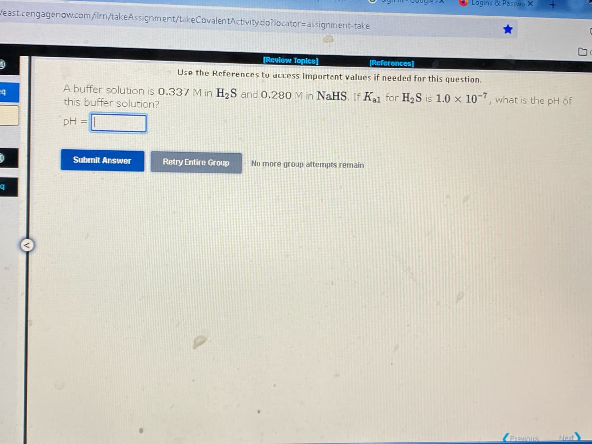 Logins & Passwo X
feast.cengagenow.com/ilmn/takeAssignment/takeCovalentActivity.do?locator= assignment-take
C
[Review Topics]
[References]
Use the References to access important values if needed for this question.
A buffer solution is 0.337 M in H₂S and 0.280 M in NaHS. If Ka1 for H₂S is 1.0 x 10-7, what is the pH of
eq
this buffer solution?
pH =
Submit Answer
Retry Entire Group
No more group attempts remain
Previous
Next
q