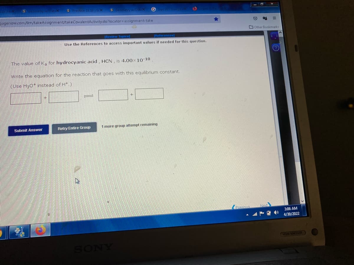 S Geometry w/DatsX S Practice 10.10 | Sex
S Geometry w/Datax
Sign in Google / Logins & Pas
gagenow.com/ilrn/takeAssignment/takeCovalentActivity.do?locator assignment-take
[Review Topics]
[References]
Use the References to access important values if needed for this question.
The value of Ka for hydrocyanic acid, HCN, is 4.00x 10-10
Write the equation for the reaction that goes with this equilibrium constant.
(Use H3O+ instead of H+.)
+
1 more group attempt remaining
Retry Entire Group
Submit Answer
C
4
SONY
Previous
Other Bookmarks
(?)
Next
JPG
3:06 AM
4/30/2022
VGN-NW350F