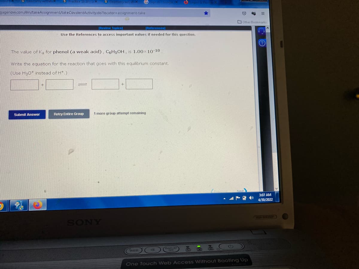 ww/Batax
S Practice 10.10 | Sex
S Geometry w/DataX G Sign in - Google/X Logins
gagenow.com/ilrn/takeAssignment/takeCovalentActivity.do?locator assignment-take
[Review Topics]
[References]
Use the References to access important values if needed for this question.
The value of Ka for phenol (a weak acid), C6H5OH, is 1.00× 10-10
Write the equation for the reaction that goes with this equilibrium constant.
(Use H3O+ instead of H+.).
Submit Answer
Retry Entire Group
1 more group attempt remaining
SONY
Other Bookmarks
FO
WEB
DISPLA
One Touch Web Access Without Booting Up
3:07 AM
4/30/2022
VGN-NW350F