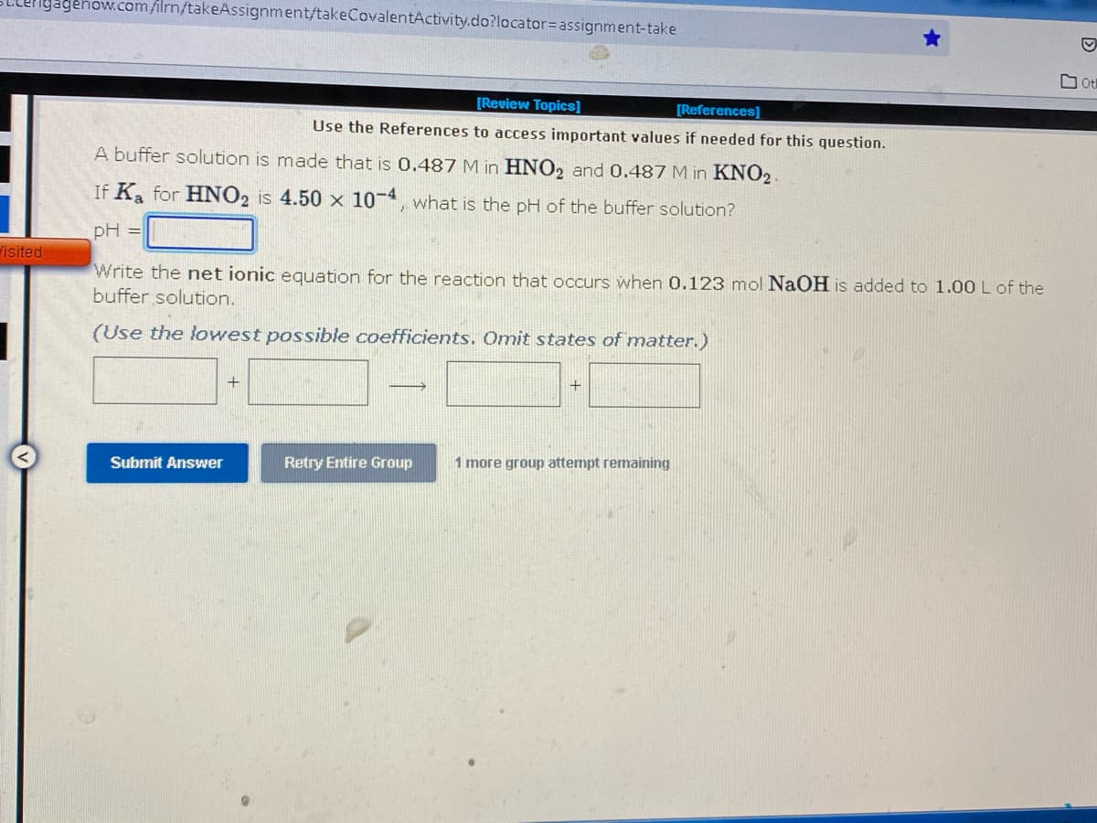 yagenow.com/film/takeAssignment/takeCovalentActivity.do?locator= assignment-take
ot
[Review Topics]
[References]
Use the References to access important values if needed for this question.
A buffer solution is made that is 0.487 M in HNO2 and 0.487 M in KNO2.
If Ka for HNO2 is 4.50 x 10-4, what is the pH of the buffer solution?
pH =
Visited
Write the net ionic equation for the reaction that occurs when 0.123 mol NaOH is added to 1.00 L of the
buffer solution.
(Use the lowest possible coefficients. Omit states of matter.)
+
+
Submit Answer
Retry Entire Group
1 more group attempt remaining