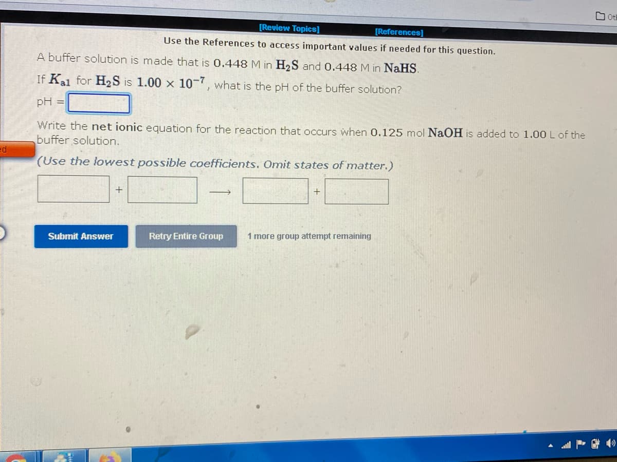 [Review Topics]
[References]
Use the References to access important values if needed for this question.
A buffer solution is made that is 0.448 M in H₂S and 0.448 M in NaHS.
If Kal for H₂S is 1.00 x 10-7, what is the pH of the buffer solution?
pH =
Write the net ionic equation for the reaction that occurs when 0.125 mol NaOH is added to 1.00 L of the
buffer solution.
ed
(Use the lowest possible coefficients. Omit states of matter.)
+
+
→
Submit Answer
Retry Entire Group
1 more
up attempt remaining
0
Oth