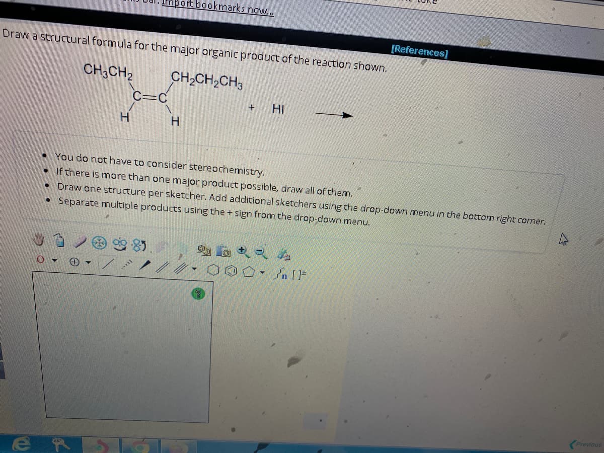 Draw a structural formula for the major organic product of the reaction shown.
CH3CH₂
CH₂CH₂CH3
H
Import bookmarks now...
C=C
2-85
H
+
HI
●
You do not have to consider stereochemistry.
. If there is more than one major product possible, draw all of them.
Draw one structure per sketcher. Add additional sketchers using the drop-down menu in the bottom right corner.
• Separate multiple products using the + sign from the drop-down menu.
[References]
OO [F
Previous