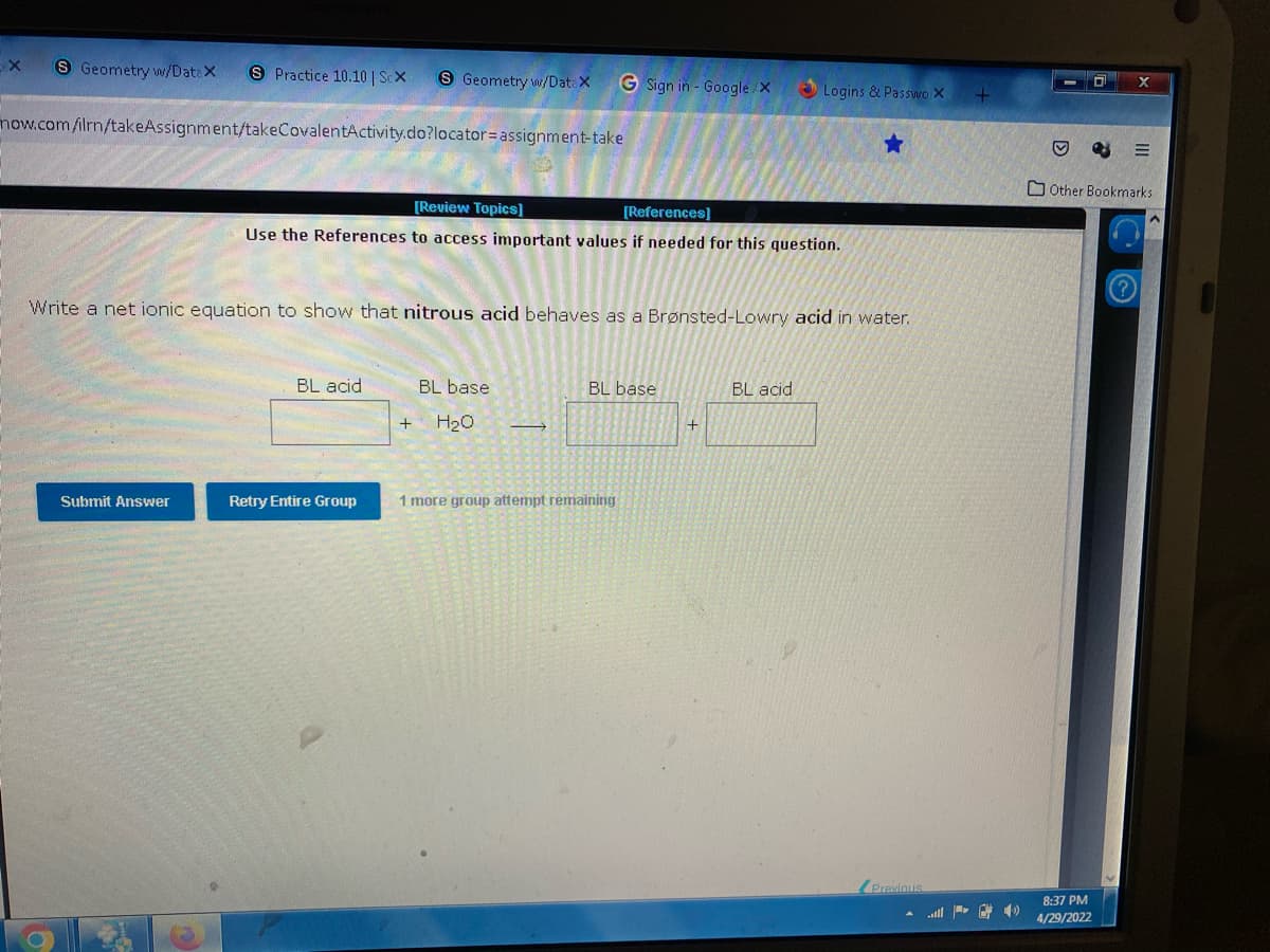 X
S Geometry w/Data X
S Practice 10.10 | ScX
S Geometry w/Data X
G Sign in - Google/X
now.com/ilrn/takeAssignment/takeCovalentActivity.do?locator= assignment-take
[Review Topics]
[References]
Use the References to access important values if needed for this question.
Write a net ionic equation to show that nitrous acid behaves as a Brønsted-Lowry acid in water.
BL acid
BL base.
BL base
BL acid
+
+ H₂O →
Submit Answer
Retry Entire Group
1 more group attempt remaining
Logins & Passwo X
★
Previous
0
♡
Other Bookmarks
8:37 PM
4/29/2022