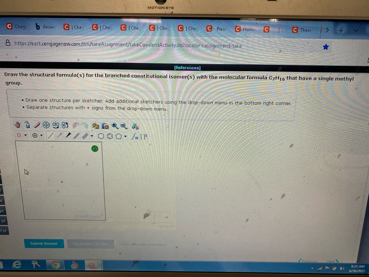 t
pt
pt
1 pt
C Chego b Answe C|Chec C|Chec C Chec C|Chec C Cheg
https://east.cengagenow.com/ilrn/takeAssignment/takeCovalentActivity.do?locator-assignment-take
0
[References]
Draw the structural formula(s) for the branched constitutional isomer(s) with the molecular formula C7H16 that have a single methyl
group.
Submit Answer
MOTION EYE
er
Draw one structure per sketcher. Add additional sketchers using the drop-down menu in the bottom right corner.
Separate structures with + signs from the drop-down menu.
ChemDoodle
Try Another Version
C Pleas C Home
- [F
C
remove
There
Previous
Next
رو--| |....
8:25 AM
6/30/2022