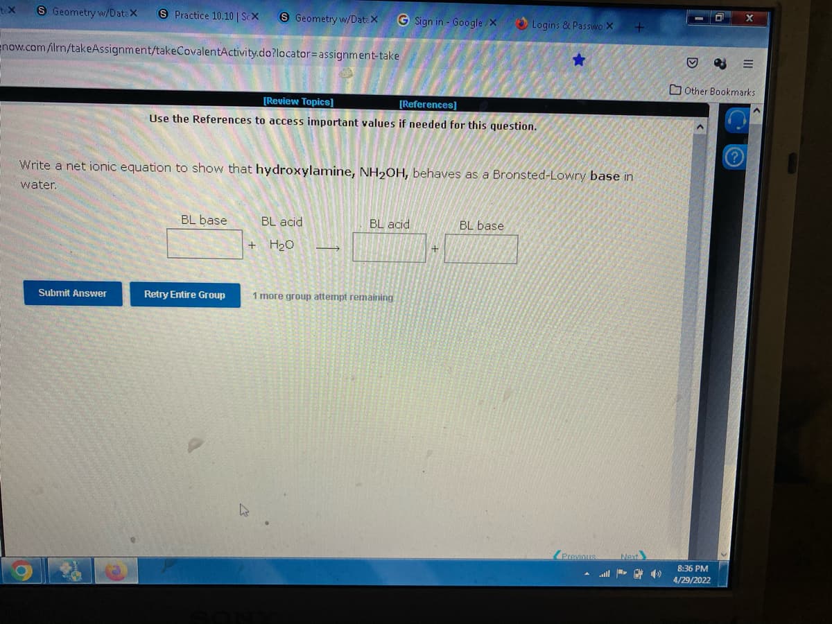 tex
S Geometry w/DataX S Practice 10.10 | ScX
S Geometry w/DateX G Sign in - Google/X
Logins & Passwo X
now.com/ilrn/takeAssignment/takeCovalentActivity.do?locator=assignment-take
[Review Topics]
[References]
Use the References to access important values if needed for this question.
Write a net ionic equation to show that hydroxylamine, NH₂OH, behaves as a Bronsted-Lowry base in
water.
BL base
BL acid
BL base
BL acid
+ H₂O
→
Submit Answer
Retry Entire Group
1 more group attempt remaining
Next
... - )
+
Previous
+
D
0
Other Bookmarks
8:36 PM
4/29/2022